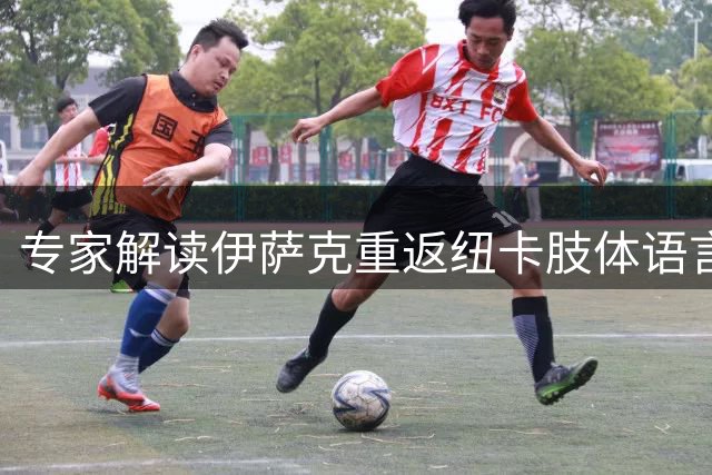 专家解读伊萨克重返纽卡肢体语言：明显流露不适情绪